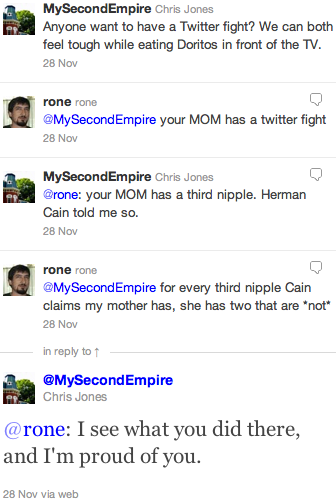 Chris Jones: Anyone want to have a Twitter fight? We can both feel tough while eating Doritos in front of the TV. rone: your MOM has a twitter fight. CJ: your MOM has a third nipple. Herman Cain told me so. rone: for every third nipple Cain claims my mother has, she has two that are *not*. CJ: I see what you did there, and I'm proud of you.